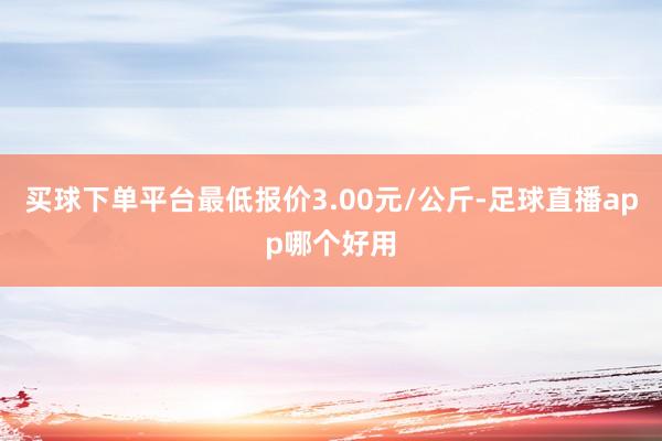买球下单平台最低报价3.00元/公斤-足球直播app哪个好用