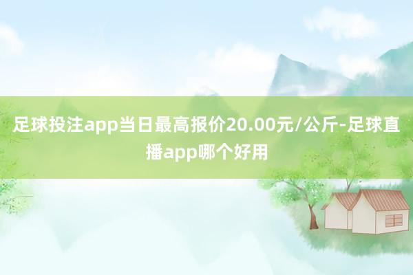 足球投注app当日最高报价20.00元/公斤-足球直播app哪个好用