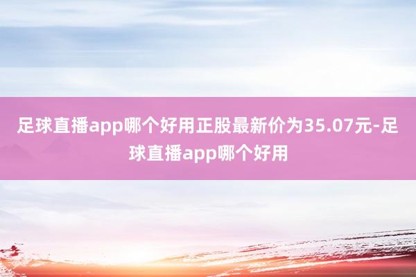 足球直播app哪个好用正股最新价为35.07元-足球直播app哪个好用