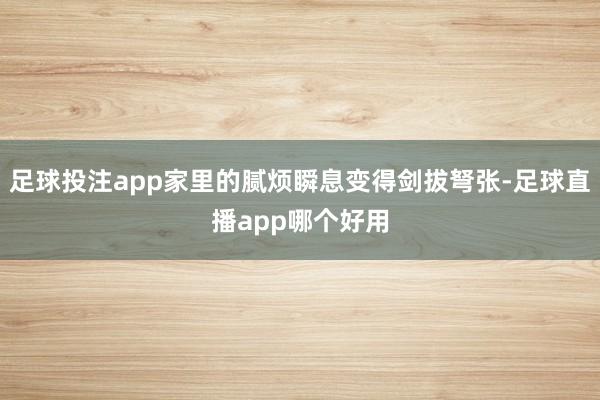 足球投注app家里的腻烦瞬息变得剑拔弩张-足球直播app哪个好用