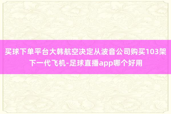 买球下单平台大韩航空决定从波音公司购买103架下一代飞机-足球直播app哪个好用