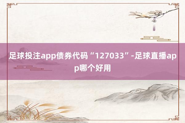 足球投注app债券代码“127033”-足球直播app哪个好用