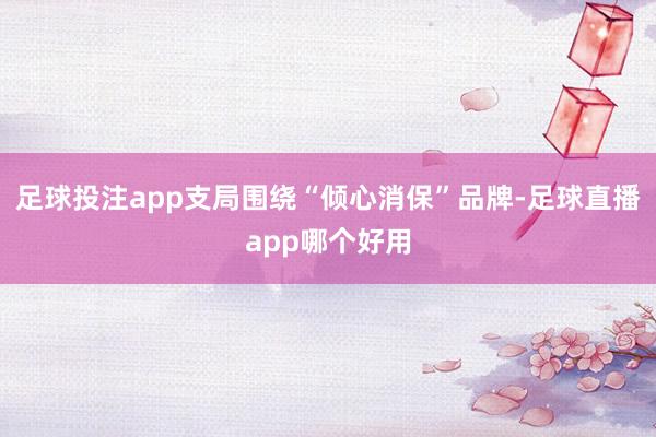 足球投注app支局围绕“倾心消保”品牌-足球直播app哪个好用