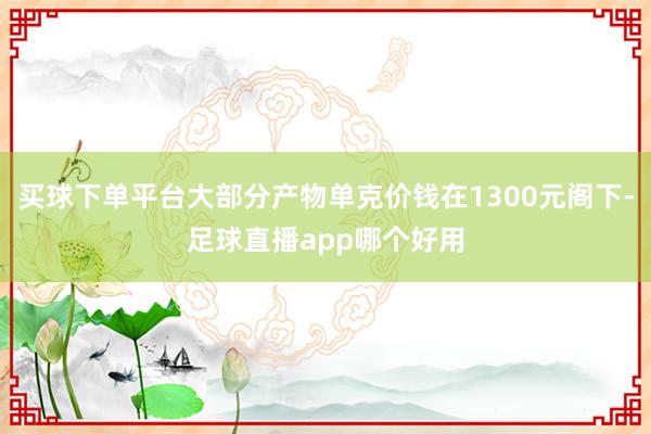 买球下单平台大部分产物单克价钱在1300元阁下-足球直播app哪个好用