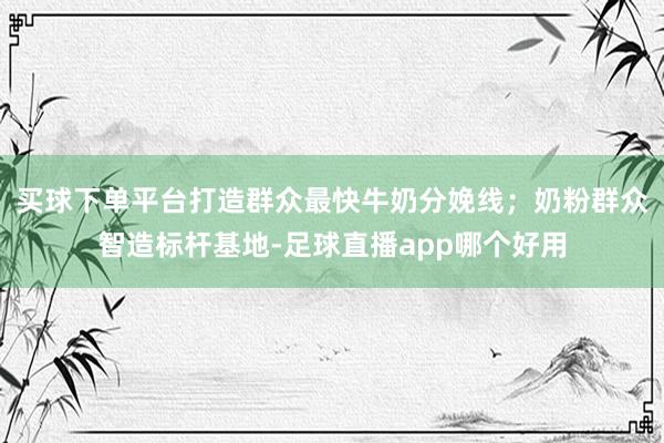 买球下单平台打造群众最快牛奶分娩线;奶粉群众智造标杆基地-足球直播app哪个好用
