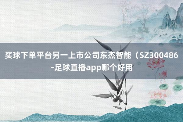 买球下单平台另一上市公司东杰智能（SZ300486-足球直播app哪个好用