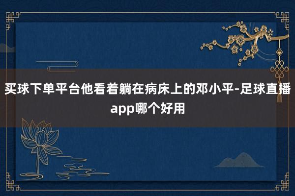 买球下单平台他看着躺在病床上的邓小平-足球直播app哪个好用