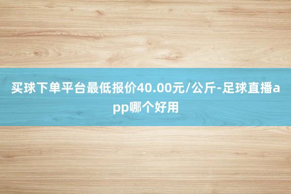 买球下单平台最低报价40.00元/公斤-足球直播app哪个好用