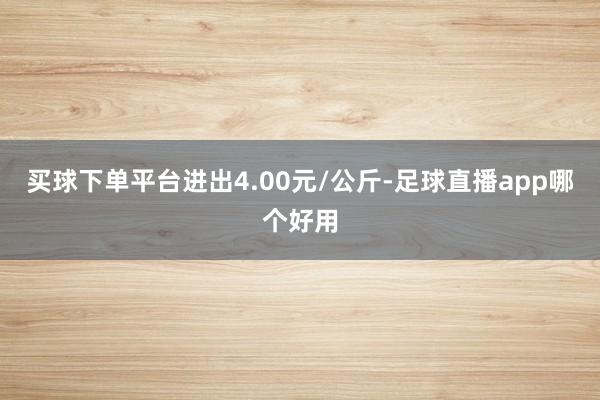 买球下单平台进出4.00元/公斤-足球直播app哪个好用