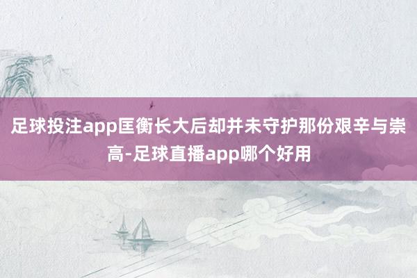 足球投注app匡衡长大后却并未守护那份艰辛与崇高-足球直播app哪个好用