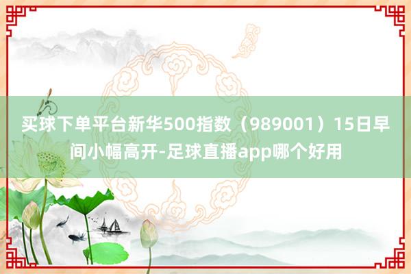买球下单平台新华500指数（989001）15日早间小幅高开-足球直播app哪个好用