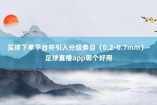 买球下单平台并引入分级条目（0.2-0.7mm）-足球直播app哪个好用