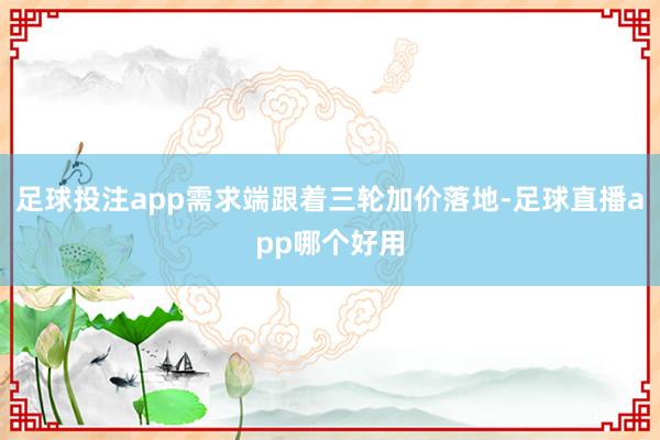 足球投注app需求端跟着三轮加价落地-足球直播app哪个好用