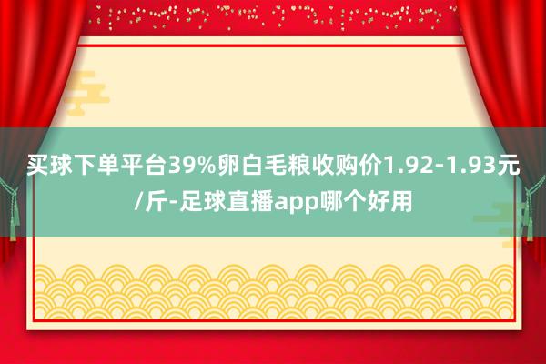 买球下单平台39%卵白毛粮收购价1.92-1.93元/斤-足球直播app哪个好用