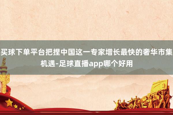 买球下单平台把捏中国这一专家增长最快的奢华市集机遇-足球直播app哪个好用