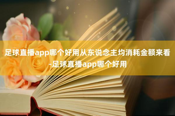足球直播app哪个好用从东说念主均消耗金额来看-足球直播app哪个好用