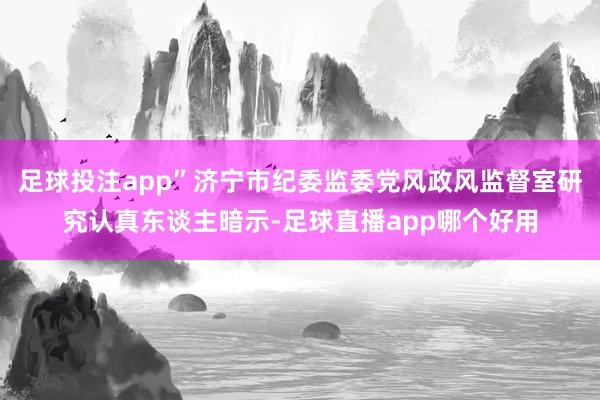 足球投注app”济宁市纪委监委党风政风监督室研究认真东谈主暗示-足球直播app哪个好用