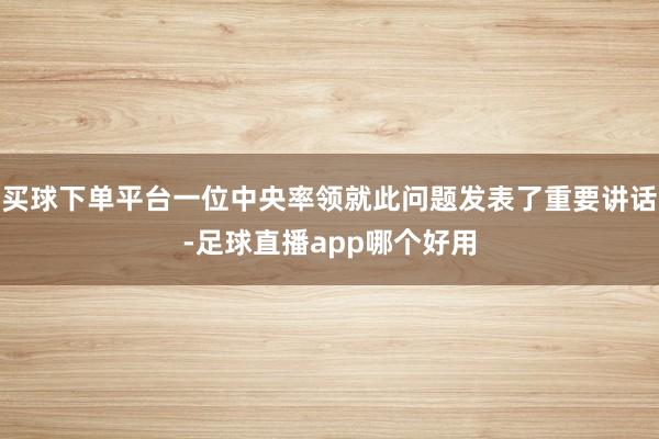买球下单平台一位中央率领就此问题发表了重要讲话-足球直播app哪个好用