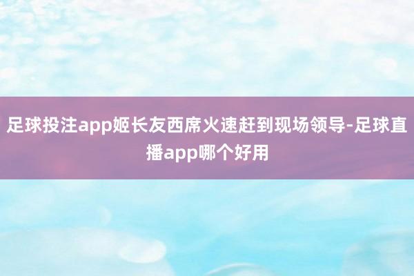 足球投注app姬长友西席火速赶到现场领导-足球直播app哪个好用