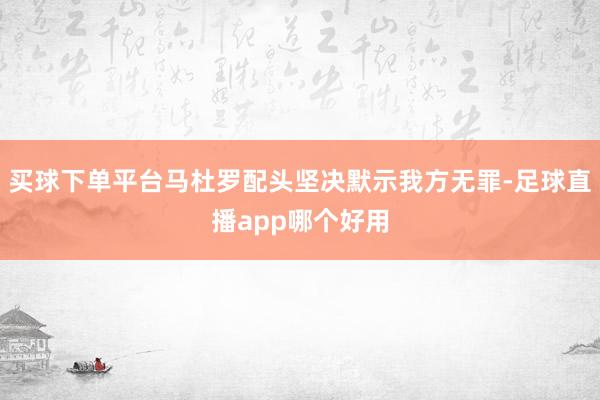 买球下单平台马杜罗配头坚决默示我方无罪-足球直播app哪个好用