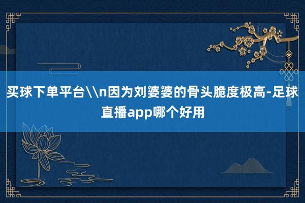 买球下单平台\n因为刘婆婆的骨头脆度极高-足球直播app哪个好用