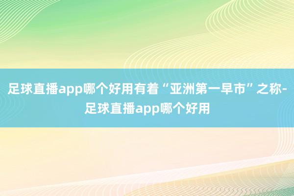 足球直播app哪个好用有着“亚洲第一早市”之称-足球直播app哪个好用